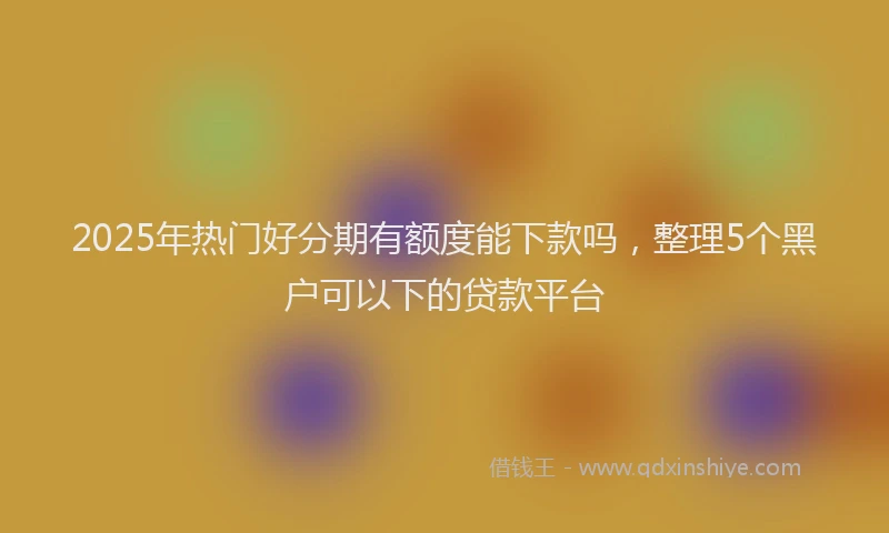 2025年热门好分期有额度能下款吗，整理5个黑户可以下的贷款平台