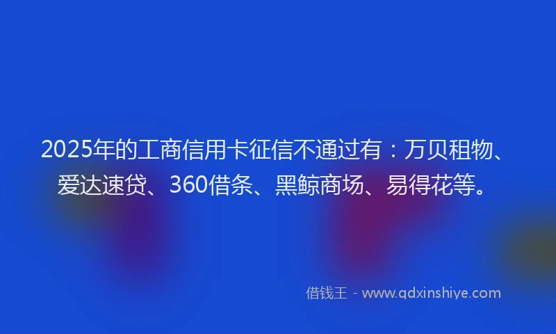 2025年的工商信用卡征信不通过有：万贝租物、爱达速贷、360借条、黑鲸商场、易得花等。