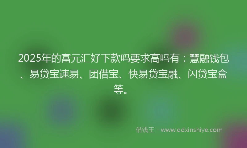 2025年的富元汇好下款吗要求高吗有：慧融钱包、易贷宝速易、团借宝、快易贷宝融、闪贷宝盒等。