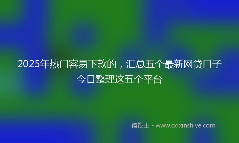 2025年热门容易下款的，汇总五个最新网贷口子今日整理这五个平台