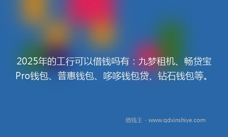 2025年的工行可以借钱吗有：九梦租机、畅贷宝Pro钱包、普惠钱包、哆哆钱包贷、钻石钱包等。