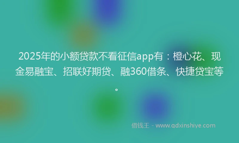 2025年的小额贷款不看征信app有：橙心花、现金易融宝、招联好期贷、融360借条、快捷贷宝等。