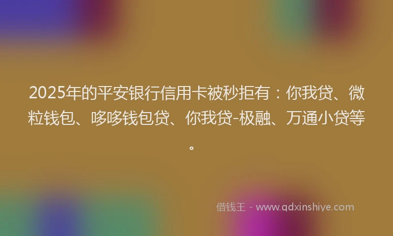 2025年的平安银行信用卡被秒拒有：你我贷、微粒钱包、哆哆钱包贷、你我贷-极融、万通小贷等。
