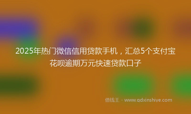 2025年热门微信信用贷款手机，汇总5个支付宝花呗逾期万元快速贷款口子