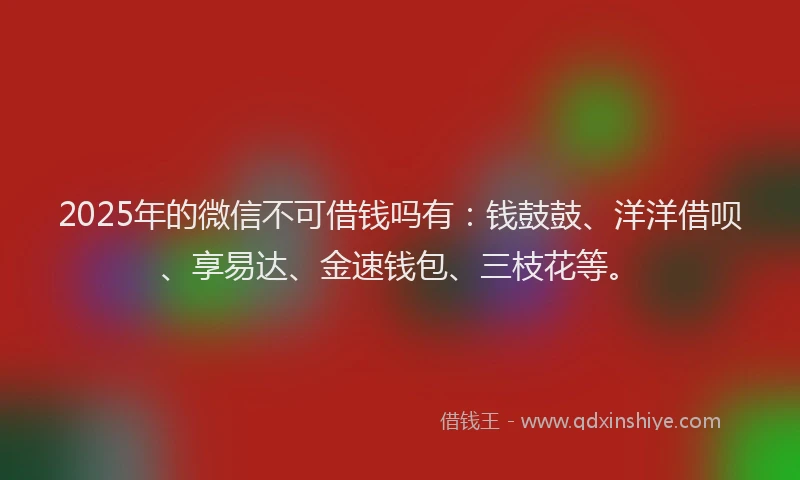 2025年的微信不可借钱吗有：钱鼓鼓、洋洋借呗、享易达、金速钱包、三枝花等。