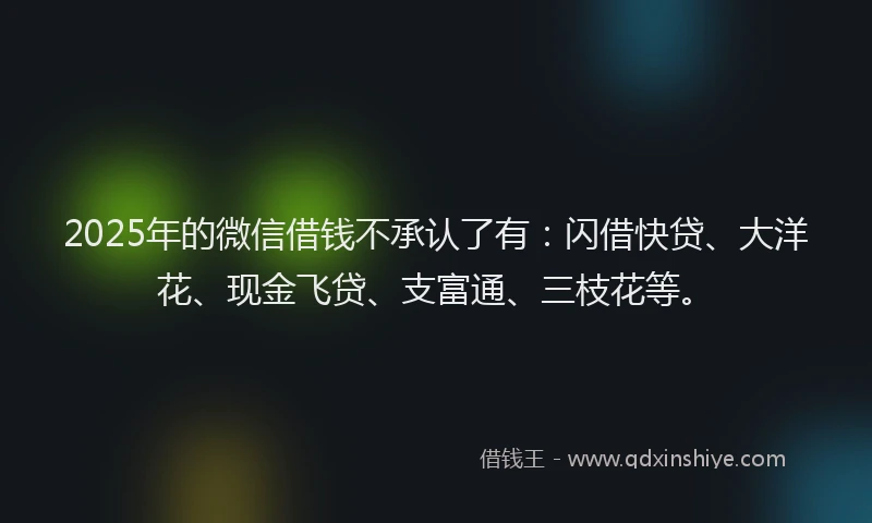 2025年的微信借钱不承认了有：闪借快贷、大洋花、现金飞贷、支富通、三枝花等。