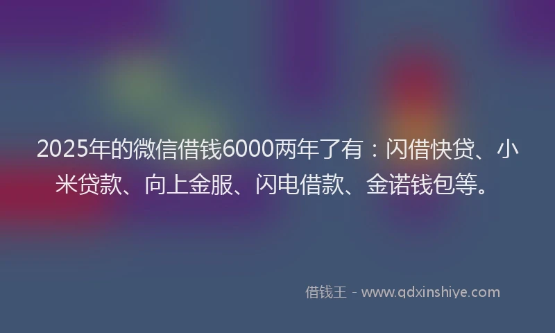 2025年的微信借钱6000两年了有：闪借快贷、小米贷款、向上金服、闪电借款、金诺钱包等。