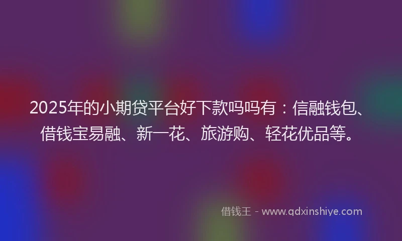 2025年的小期贷平台好下款吗吗有：信融钱包、借钱宝易融、新一花、旅游购、轻花优品等。