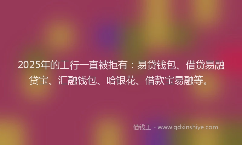 2025年的工行一直被拒有：易贷钱包、借贷易融贷宝、汇融钱包、哈银花、借款宝易融等。
