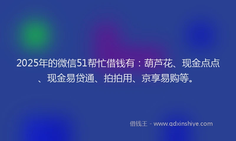 2025年的微信51帮忙借钱有：葫芦花、现金点点、现金易贷通、拍拍用、京享易购等。