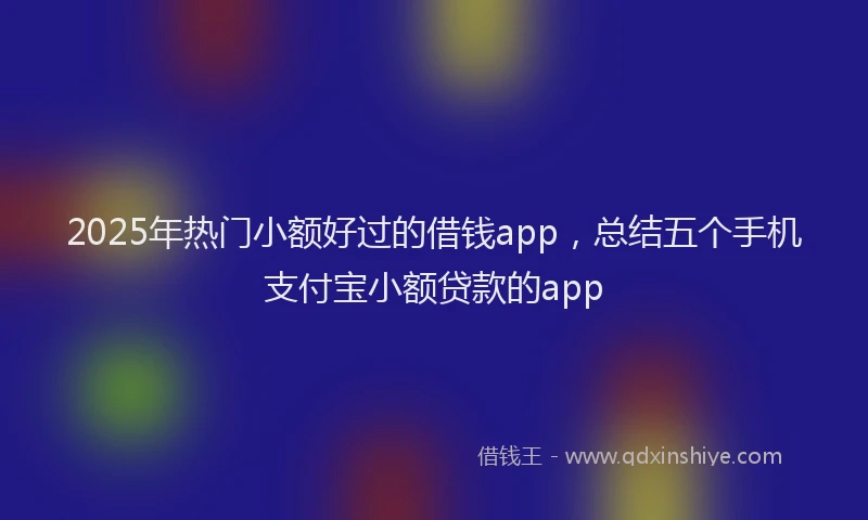 2025年热门小额好过的借钱app，总结五个手机支付宝小额贷款的app
