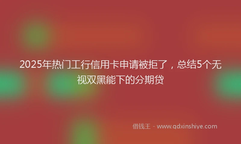 2025年热门工行信用卡申请被拒了，总结5个无视双黑能下的分期贷