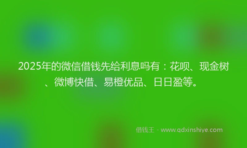 2025年的微信借钱先给利息吗有：花呗、现金树、微博快借、易橙优品、日日盈等。