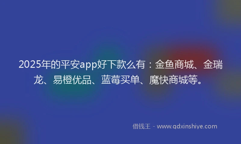 2025年的平安app好下款么有：金鱼商城、金瑞龙、易橙优品、蓝莓买单、魔快商城等。
