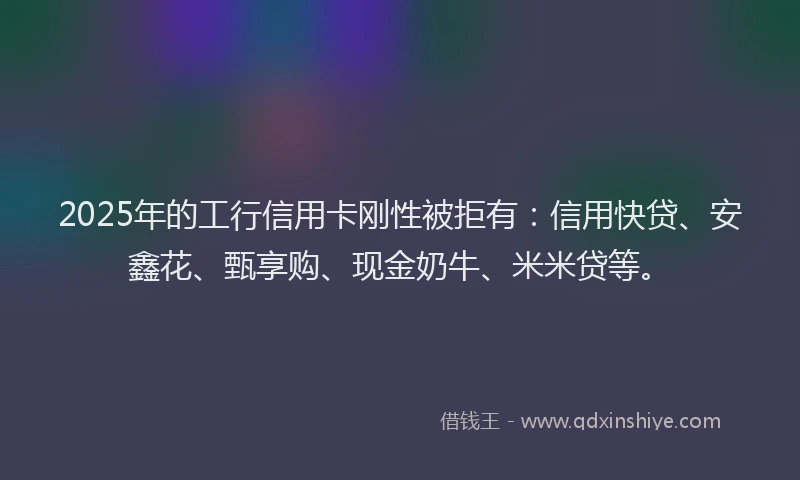 2025年的工行信用卡刚性被拒有：信用快贷、安鑫花、甄享购、现金奶牛、米米贷等。