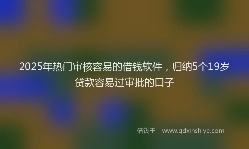 2025年热门审核容易的借钱软件，归纳5个19岁贷款容易过审批的口子