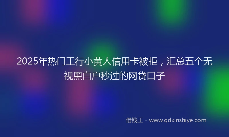 2025年热门工行小黄人信用卡被拒，汇总五个无视黑白户秒过的网贷口子