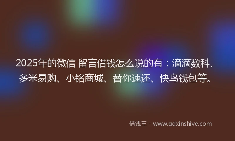 2025年的微信 留言借钱怎么说的有：滴滴数科、多米易购、小铭商城、替你速还、快鸟钱包等。
