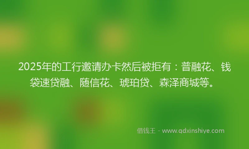 2025年的工行邀请办卡然后被拒有：普融花、钱袋速贷融、随信花、琥珀贷、森泽商城等。