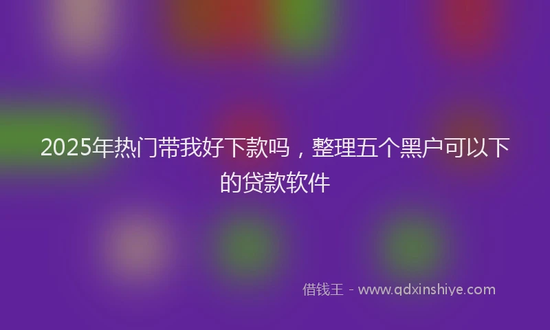 2025年热门带我好下款吗，整理五个黑户可以下的贷款软件