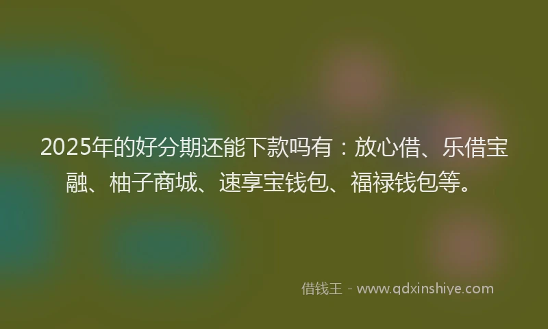 2025年的好分期还能下款吗有：放心借、乐借宝融、柚子商城、速享宝钱包、福禄钱包等。