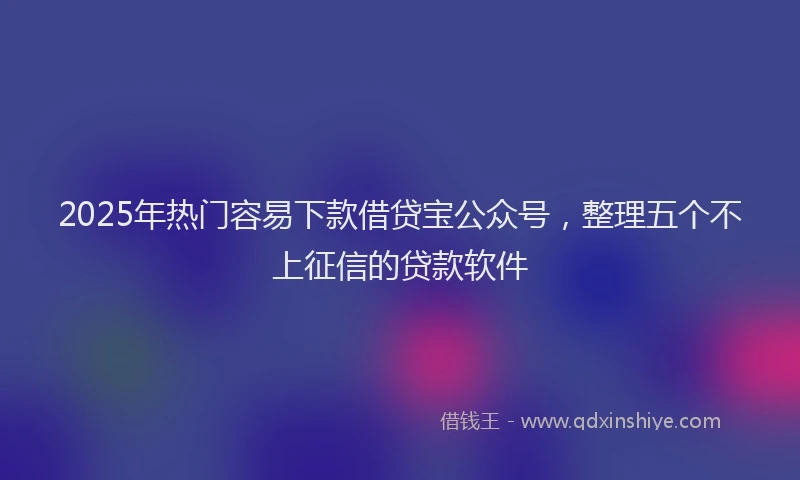 2025年热门容易下款借贷宝公众号，整理五个不上征信的贷款软件