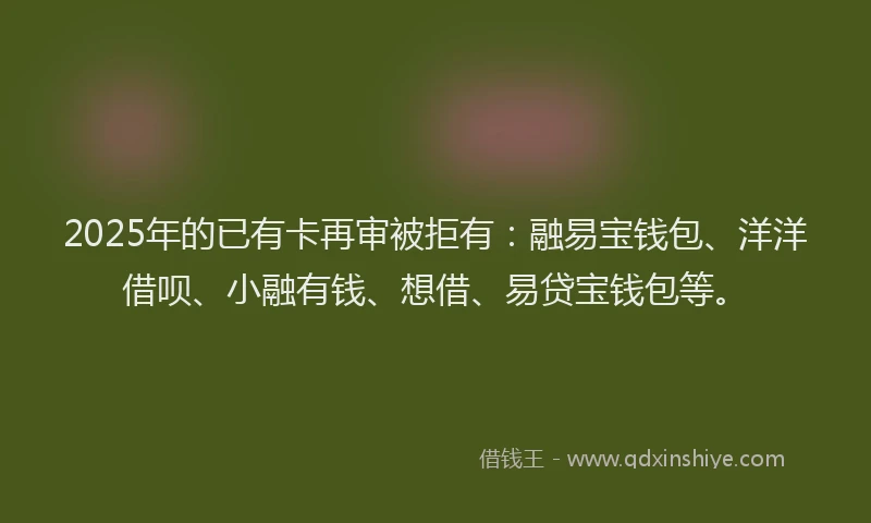 2025年的已有卡再审被拒有：融易宝钱包、洋洋借呗、小融有钱、想借、易贷宝钱包等。
