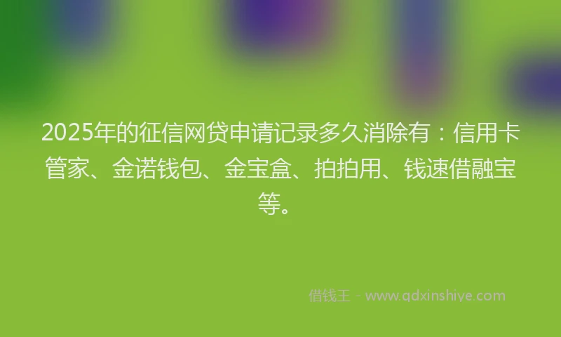 2025年的征信网贷申请记录多久消除有：信用卡管家、金诺钱包、金宝盒、拍拍用、钱速借融宝等。
