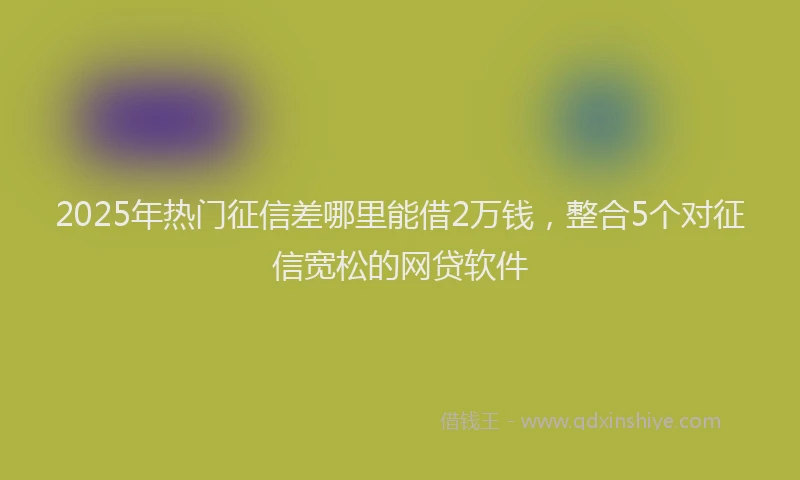 2025年热门征信差哪里能借2万钱，整合5个对征信宽松的网贷软件