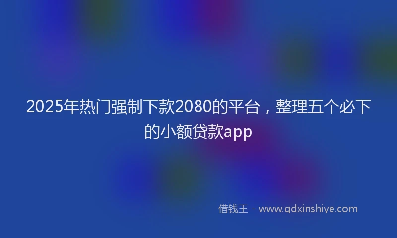 2025年热门强制下款2080的平台，整理五个必下的小额贷款app