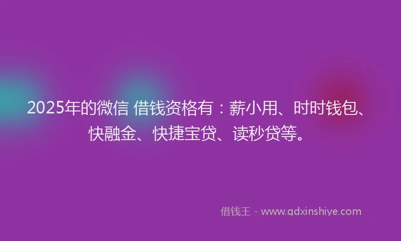 2025年的微信 借钱资格有：薪小用、时时钱包、快融金、快捷宝贷、读秒贷等。
