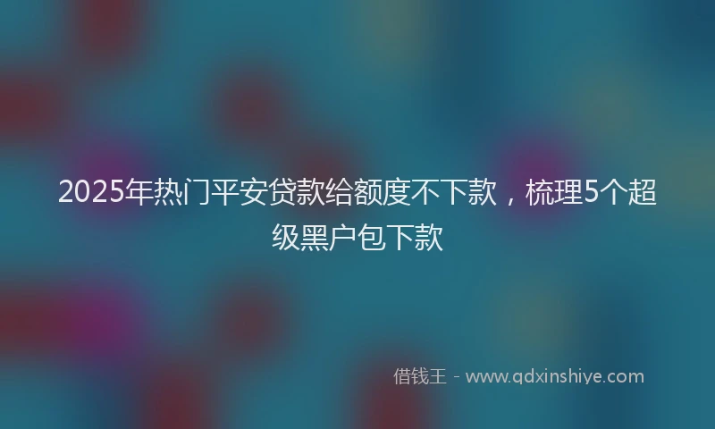 2025年热门平安贷款给额度不下款，梳理5个超级黑户包下款