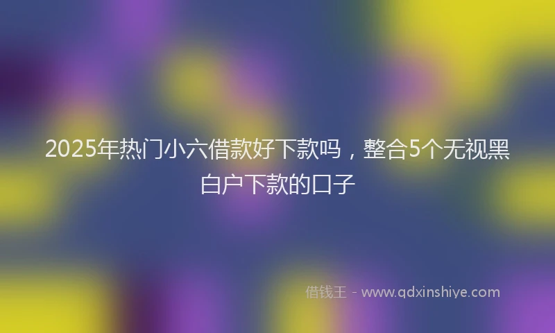 2025年热门小六借款好下款吗，整合5个无视黑白户下款的口子
