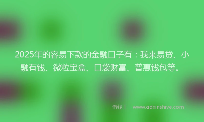 2025年的容易下款的金融口子有：我来易贷、小融有钱、微粒宝盒、口袋财富、普惠钱包等。