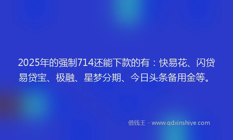 2025年的强制714还能下款的有：快易花、闪贷易贷宝、极融、星梦分期、今日头条备用金等。