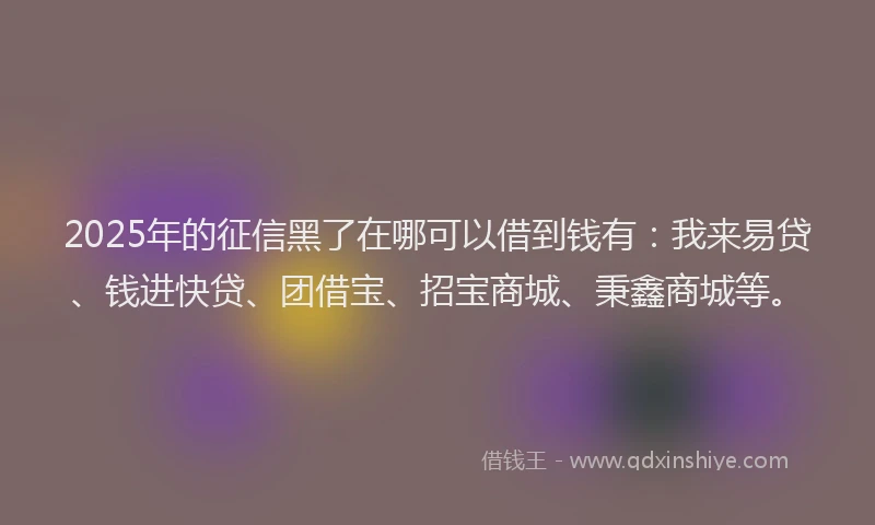 2025年的征信黑了在哪可以借到钱有：我来易贷、钱进快贷、团借宝、招宝商城、秉鑫商城等。