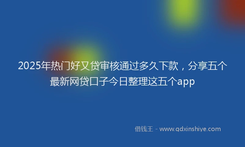 2025年热门好又贷审核通过多久下款，分享五个最新网贷口子今日整理这五个app