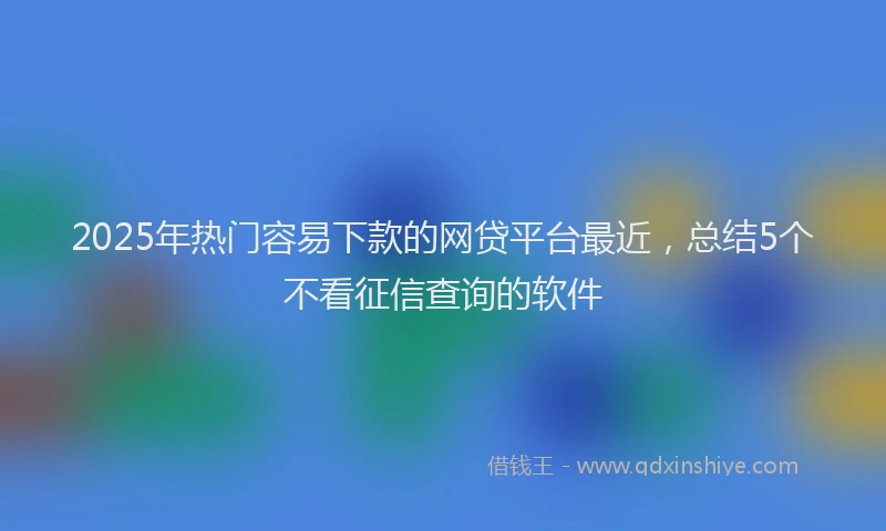2025年热门容易下款的网贷平台最近，总结5个不看征信查询的软件