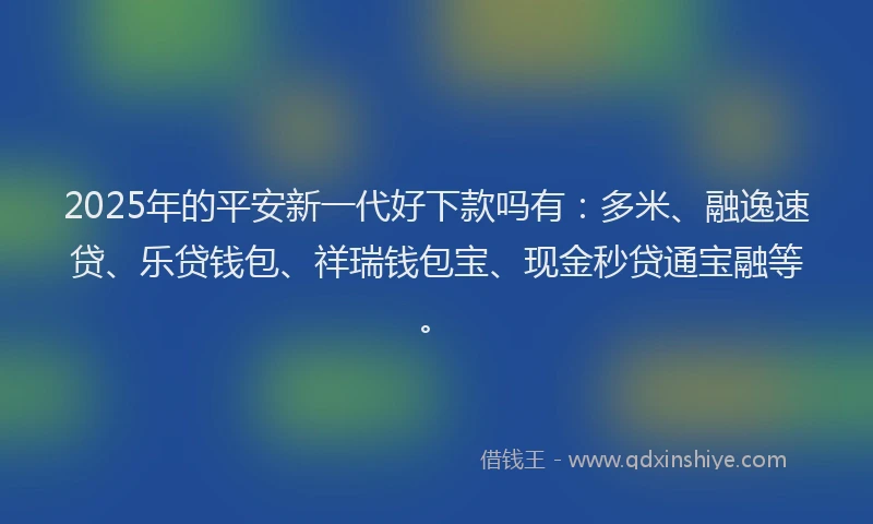 2025年的平安新一代好下款吗有：多米、融逸速贷、乐贷钱包、祥瑞钱包宝、现金秒贷通宝融等。