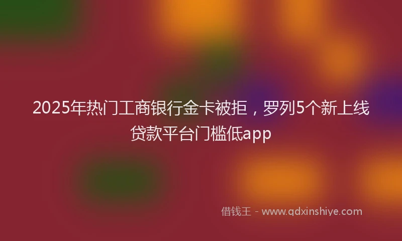 2025年热门工商银行金卡被拒，罗列5个新上线贷款平台门槛低app