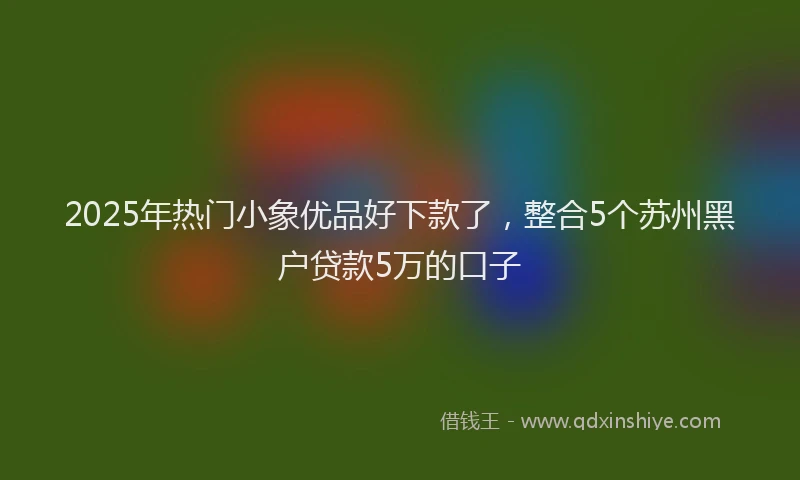 2025年热门小象优品好下款了，整合5个苏州黑户贷款5万的口子