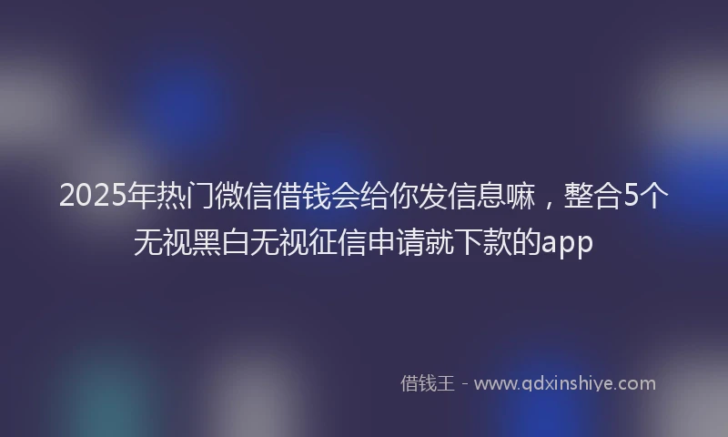 2025年热门微信借钱会给你发信息嘛，整合5个无视黑白无视征信申请就下款的app