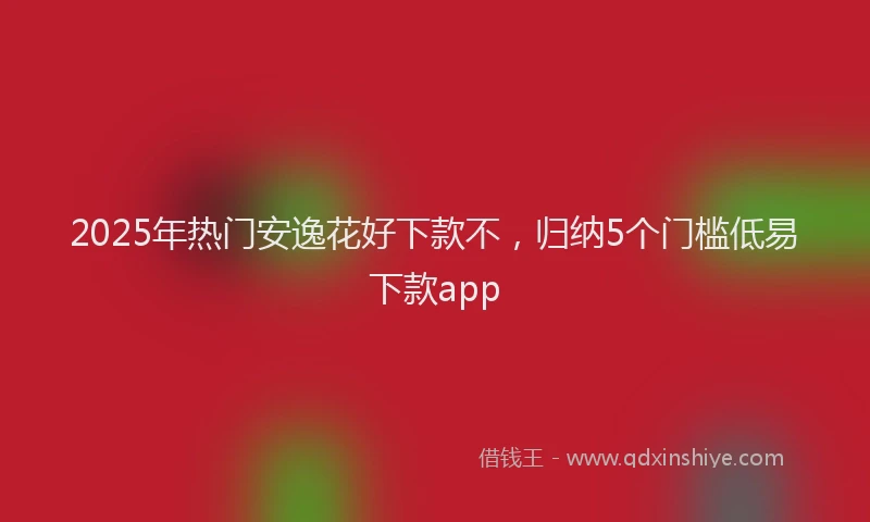 2025年热门安逸花好下款不，归纳5个门槛低易下款app