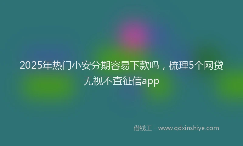 2025年热门小安分期容易下款吗，梳理5个网贷无视不查征信app
