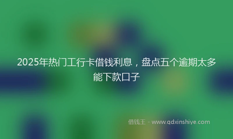 2025年热门工行卡借钱利息，盘点五个逾期太多能下款口子