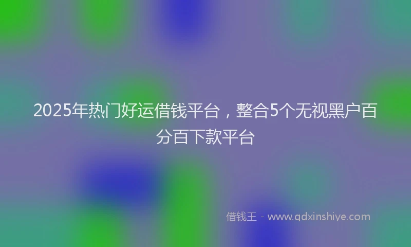 2025年热门好运借钱平台，整合5个无视黑户百分百下款平台