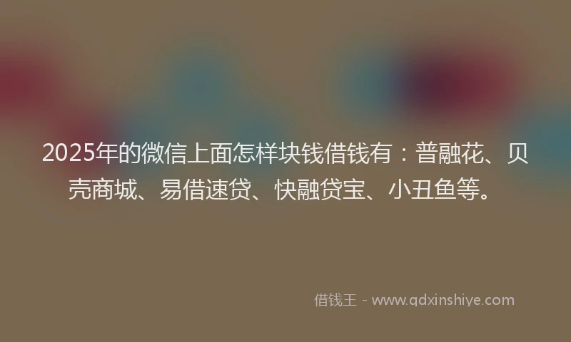 2025年的微信上面怎样块钱借钱有：普融花、贝壳商城、易借速贷、快融贷宝、小丑鱼等。