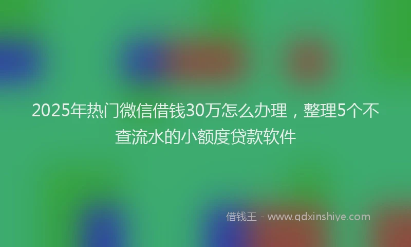 2025年热门微信借钱30万怎么办理，整理5个不查流水的小额度贷款软件