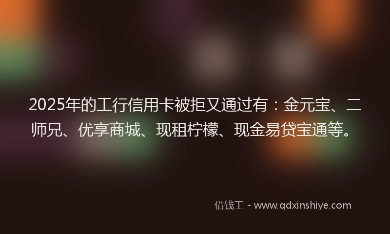 2025年的工行信用卡被拒又通过有：金元宝、二师兄、优享商城、现租柠檬、现金易贷宝通等。