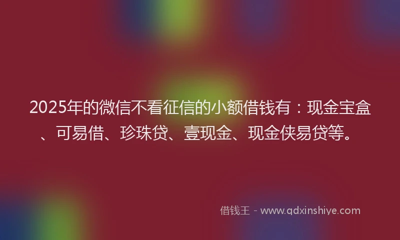 2025年的微信不看征信的小额借钱有：现金宝盒、可易借、珍珠贷、壹现金、现金侠易贷等。
